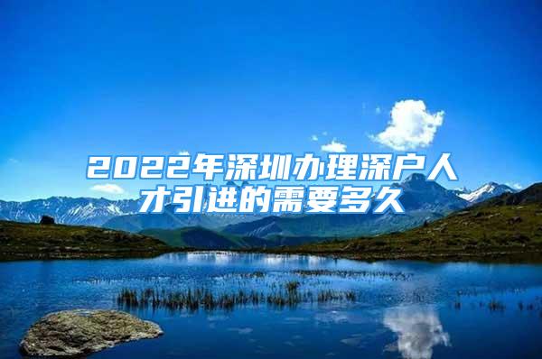 2022年深圳辦理深戶人才引進(jìn)的需要多久