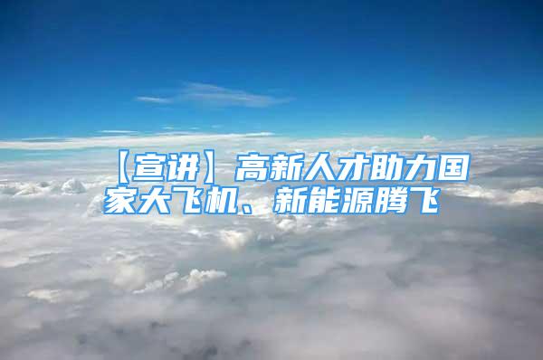 【宣講】高新人才助力國家大飛機、新能源騰飛