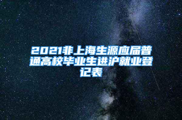 2021非上海生源應(yīng)屆普通高校畢業(yè)生進(jìn)滬就業(yè)登記表