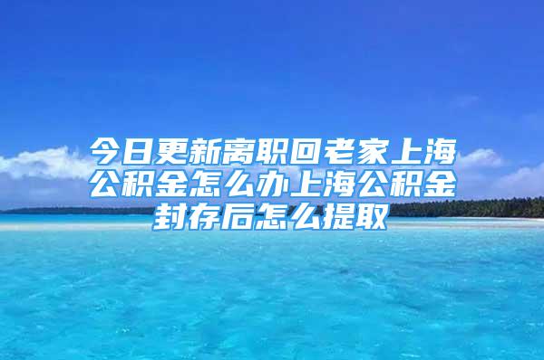 今日更新離職回老家上海公積金怎么辦上海公積金封存后怎么提取