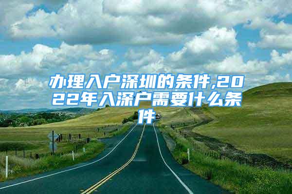 辦理入戶深圳的條件,2022年入深戶需要什么條件