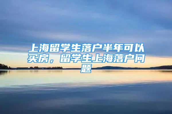 上海留學(xué)生落戶半年可以買房，留學(xué)生上海落戶問題