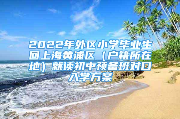 2022年外區(qū)小學畢業(yè)生回上海黃浦區(qū)（戶籍所在地）就讀初中預備班對口入學方案