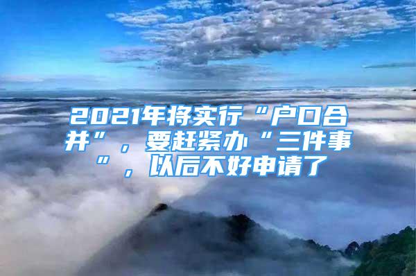 2021年將實(shí)行“戶(hù)口合并”，要趕緊辦“三件事”，以后不好申請(qǐng)了