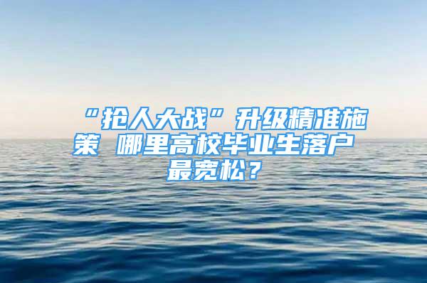 “搶人大戰(zhàn)”升級精準施策 哪里高校畢業(yè)生落戶最寬松？