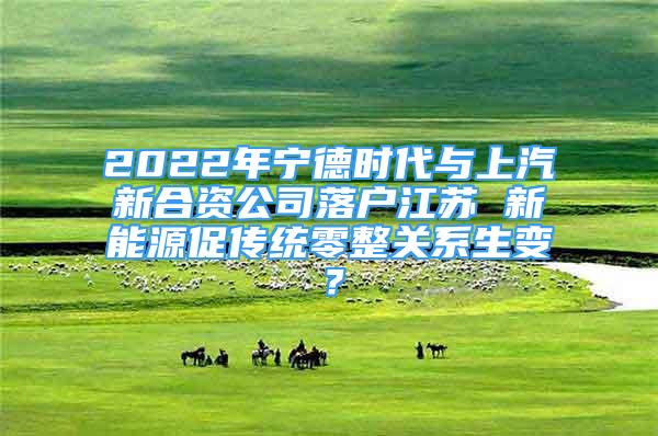 2022年寧德時(shí)代與上汽新合資公司落戶江蘇 新能源促傳統(tǒng)零整關(guān)系生變？