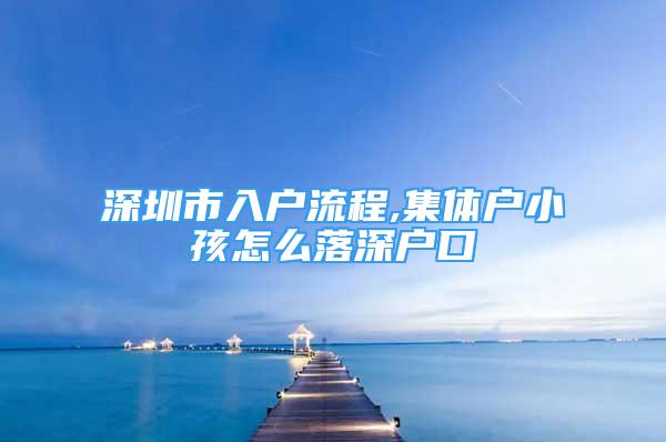 深圳市入戶(hù)流程,集體戶(hù)小孩怎么落深戶(hù)口