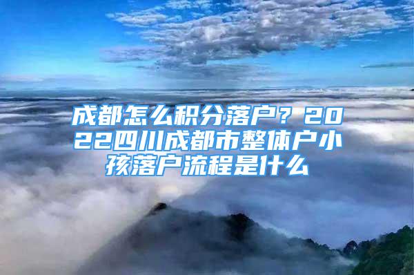 成都怎么積分落戶？2022四川成都市整體戶小孩落戶流程是什么