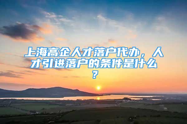 上海高企人才落戶代辦，人才引進(jìn)落戶的條件是什么？