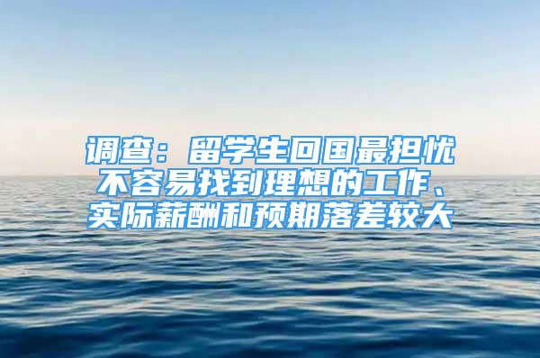 調(diào)查：留學(xué)生回國最擔(dān)憂不容易找到理想的工作、實(shí)際薪酬和預(yù)期落差較大