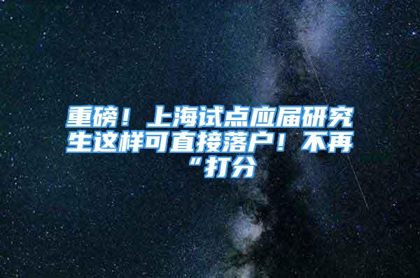 重磅！上海試點應屆研究生這樣可直接落戶！不再“打分