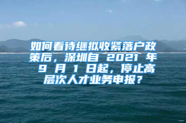 如何看待繼擬收緊落戶政策后，深圳自 2021 年 9 月 1 日起，停止高層次人才業(yè)務(wù)申報？