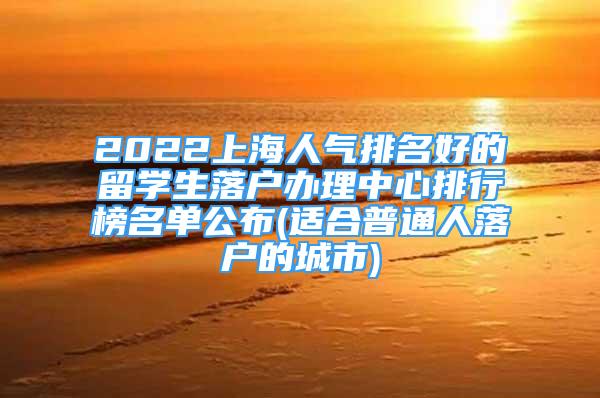 2022上海人氣排名好的留學生落戶辦理中心排行榜名單公布(適合普通人落戶的城市)