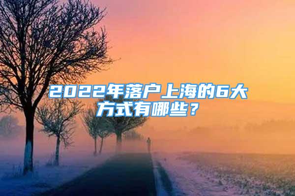 2022年落戶上海的6大方式有哪些？