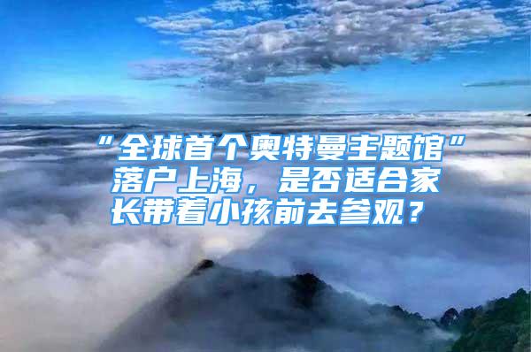 “全球首個(gè)奧特曼主題館” 落戶上海，是否適合家長(zhǎng)帶著小孩前去參觀？