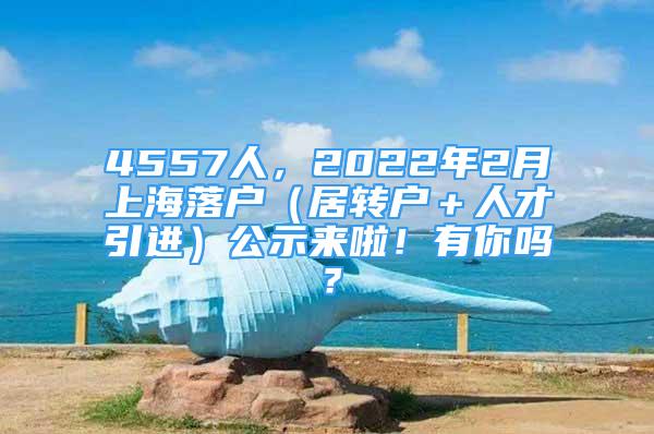 4557人，2022年2月上海落戶（居轉(zhuǎn)戶＋人才引進(jìn)）公示來啦！有你嗎？