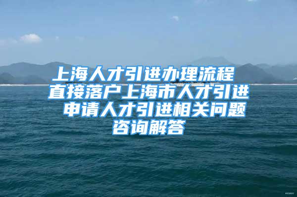 上海人才引進(jìn)辦理流程 直接落戶上海市人才引進(jìn) 申請(qǐng)人才引進(jìn)相關(guān)問(wèn)題咨詢解答