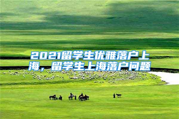 2021留學(xué)生優(yōu)雅落戶上海，留學(xué)生上海落戶問(wèn)題