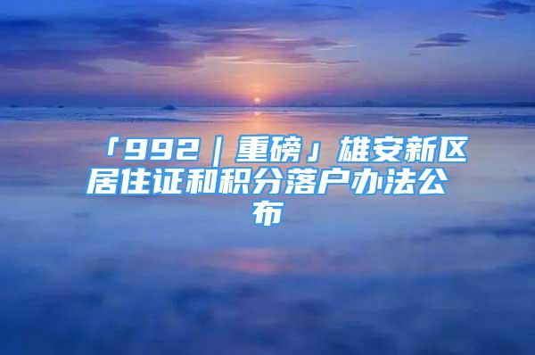 「992｜重磅」雄安新區(qū)居住證和積分落戶辦法公布