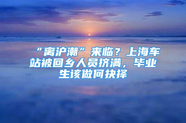 “離滬潮”來臨？上海車站被回鄉(xiāng)人員擠滿，畢業(yè)生該做何抉擇