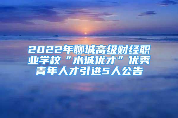 2022年聊城高級(jí)財(cái)經(jīng)職業(yè)學(xué)?！八莾?yōu)才”優(yōu)秀青年人才引進(jìn)5人公告