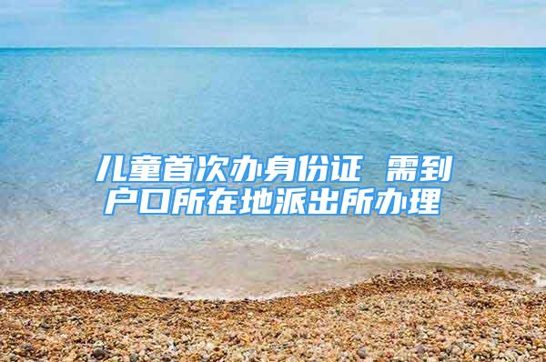 兒童首次辦身份證 需到戶口所在地派出所辦理