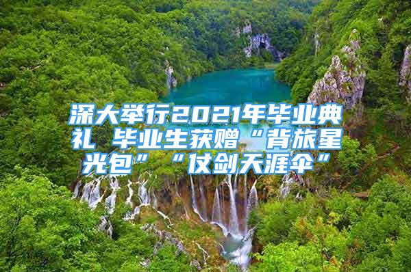 深大舉行2021年畢業(yè)典禮 畢業(yè)生獲贈(zèng)“背旅星光包”“仗劍天涯傘”