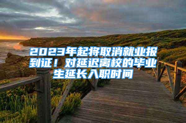 2023年起將取消就業(yè)報到證！對延遲離校的畢業(yè)生延長入職時間