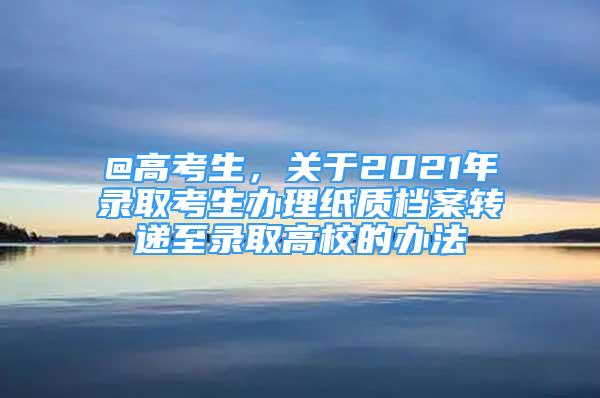 @高考生，關(guān)于2021年錄取考生辦理紙質(zhì)檔案轉(zhuǎn)遞至錄取高校的辦法