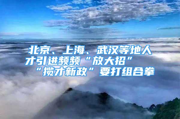 北京、上海、武漢等地人才引進(jìn)頻頻“放大招” “攬才新政”要打組合拳