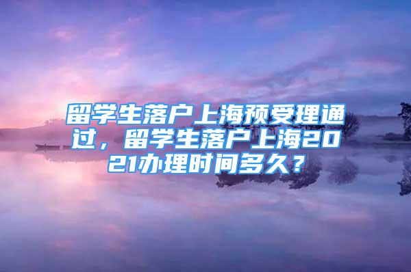 留學(xué)生落戶上海預(yù)受理通過，留學(xué)生落戶上海2021辦理時(shí)間多久？