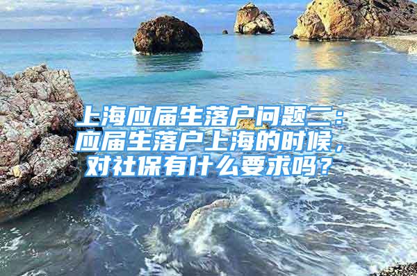 上海應(yīng)屆生落戶問題二：應(yīng)屆生落戶上海的時(shí)候，對(duì)社保有什么要求嗎？