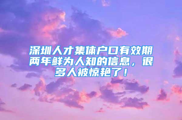 深圳人才集體戶口有效期兩年鮮為人知的信息，很多人被驚艷了！