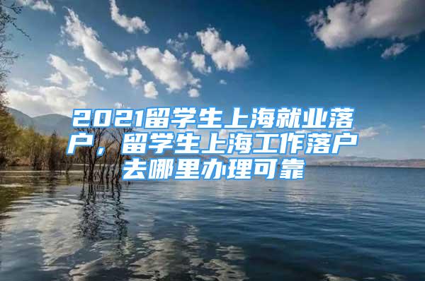 2021留學生上海就業(yè)落戶，留學生上海工作落戶去哪里辦理可靠