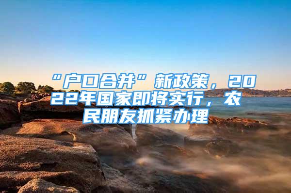 “戶口合并”新政策，2022年國家即將實行，農(nóng)民朋友抓緊辦理