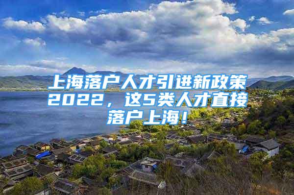 上海落戶人才引進(jìn)新政策2022，這5類人才直接落戶上海！