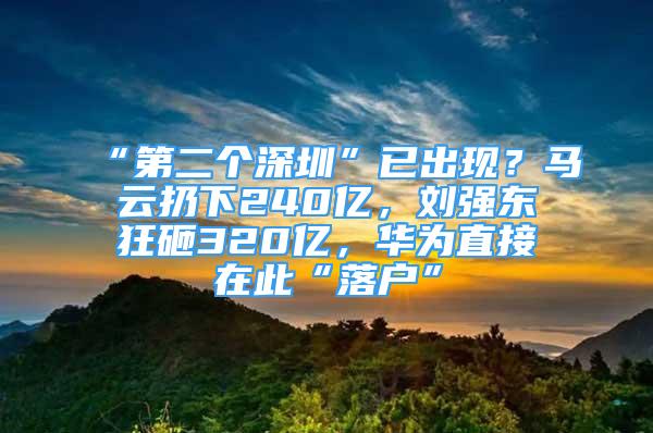 “第二個深圳”已出現(xiàn)？馬云扔下240億，劉強東狂砸320億，華為直接在此“落戶”