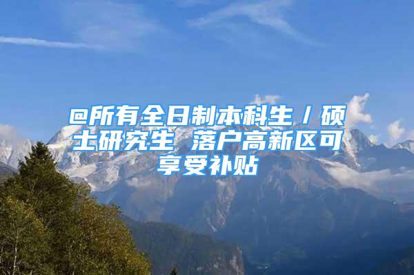 @所有全日制本科生／碩士研究生 落戶高新區(qū)可享受補(bǔ)貼