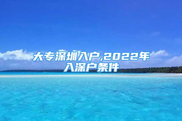 大專深圳入戶,2022年入深戶條件