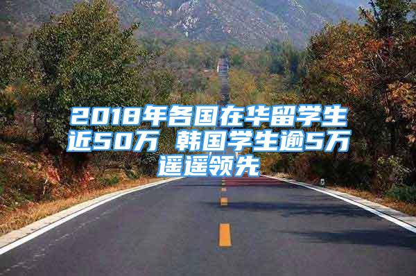 2018年各國在華留學(xué)生近50萬 韓國學(xué)生逾5萬遙遙領(lǐng)先