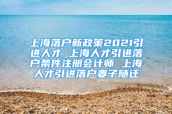 上海落戶新政策2021引進(jìn)人才 上海人才引進(jìn)落戶條件注冊(cè)會(huì)計(jì)師 上海人才引進(jìn)落戶妻子隨遷