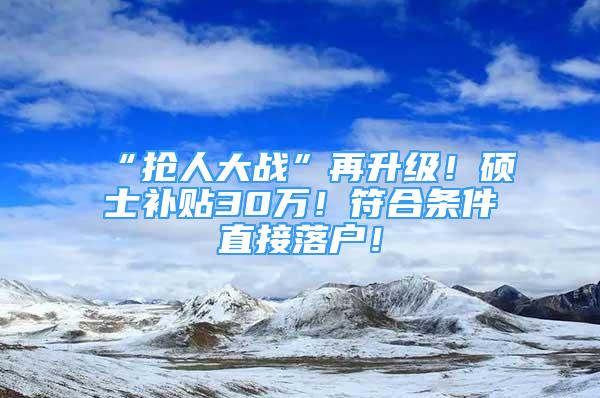 “搶人大戰(zhàn)”再升級(jí)！碩士補(bǔ)貼30萬(wàn)！符合條件直接落戶！