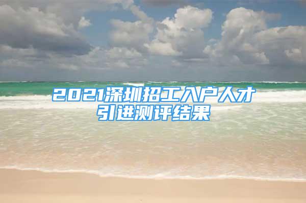 2021深圳招工入戶人才引進(jìn)測(cè)評(píng)結(jié)果