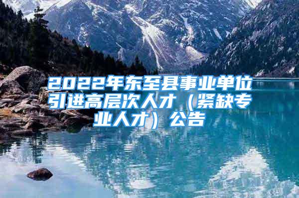 2022年?yáng)|至縣事業(yè)單位引進(jìn)高層次人才（緊缺專業(yè)人才）公告