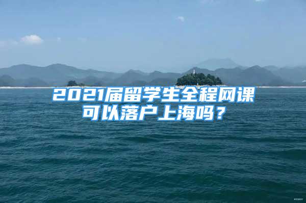 2021屆留學(xué)生全程網(wǎng)課可以落戶上海嗎？