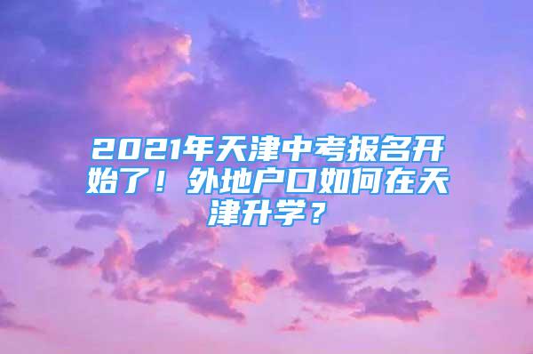 2021年天津中考報(bào)名開始了！外地戶口如何在天津升學(xué)？