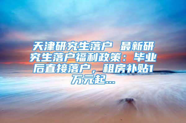 天津研究生落戶 最新研究生落戶福利政策：畢業(yè)后直接落戶，租房補(bǔ)貼1萬元起...