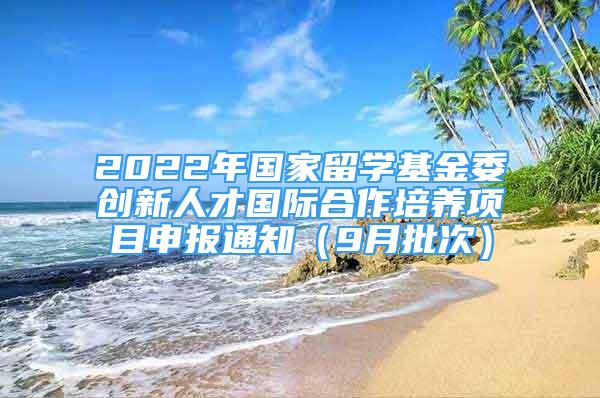 2022年國家留學(xué)基金委創(chuàng)新人才國際合作培養(yǎng)項(xiàng)目申報(bào)通知（9月批次）