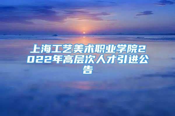 上海工藝美術(shù)職業(yè)學(xué)院2022年高層次人才引進(jìn)公告