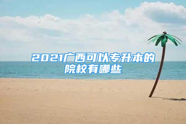 2021廣西可以專升本的院校有哪些